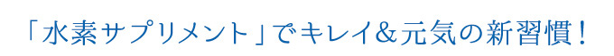 「水素サプリメント」でキレイ＆元気の新習慣！