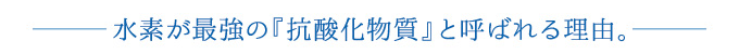 水素が最強の『抗酸化物質』と呼ばれる理由。