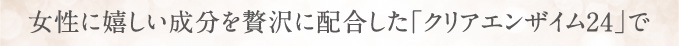 女性に嬉しい成分を贅沢に配合した「クリアザイム24」で