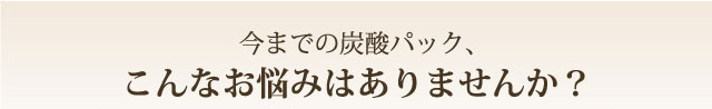 今までの炭酸パック、こんな悩みはありませんか？
