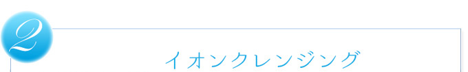 2.イオンクレンジング