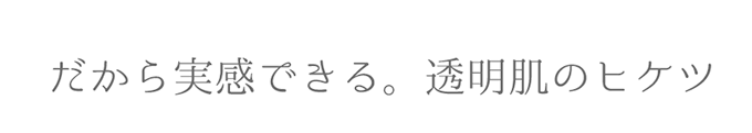 だから実感できる。透明肌のヒケツ