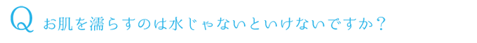 Q.お肌を濡らすのは水じゃないといけないですか？