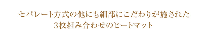 セパレート方式の他にも細部にこだわりが施された3枚組み合わせのヒートマット