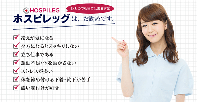 冷えが気になる・夕方になるとスッキリしない・立ち仕事である・運動不足・体を動かさない・ストレスが多い・体を締め付ける下着・靴下が苦手・濃い味付けが好き…ひとつでも当てはまる方にホスピレッグは、お勧めです。