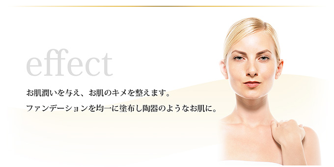 effect ─ お肌に潤いを与え、お肌のキメを整えます。ファンデーションを均一に塗布し陶器のようなお肌に。