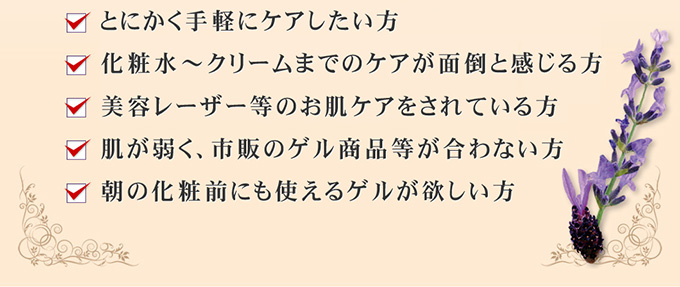 とにかく手軽にケアしたい方、従来のオールインワンに満足出来なかった方、化粧水～クリームまでのケアが面倒と感じる方、美容レーザー等のお肌ケアをされている方、肌が弱く、市販のゲル商品等が合わない方、朝の化粧前にも使えるゲルが欲しい方