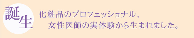 誕生　化粧品のプロフェッショナル、女性医師の実体験から生まれました。