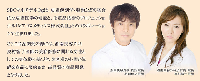 SBCマルチゲルOｇは、湘南美容外科総括院長 相川佳之医師の専門知識・皮膚解剖学・薬効などの総合的な皮膚医学の知識と、化粧品技術のプロフェッショナル「MTコスメティクス株式会社」とのコラボレーションで生まれました。