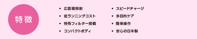 特徴・広範囲照射・低ランニングコスト・特殊フィルター搭載・コンパクトボディ・スピードチャージ・多目的ケア・簡単操作・安心の日本製