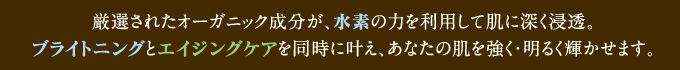 厳選されたオーガニック成分が、水素の力を利用して肌に深く浸透。ブライトニングとエイジングケアを同時に叶え、あなたの肌を強く・明るく輝かせます。
