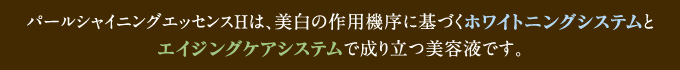 パールシャイニングエッセンスHは、美白の作用機序に基づくホワイトニングシステムとエイジングケアシステムで成り立つ美容液です。