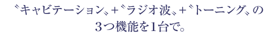 〝キャビテーション〟+〝ラジオ波〟+〝トーニング〟の３つ機能を１台で。