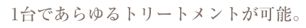 1台であらゆるトリートメントが可能。