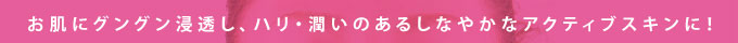 お肌にグングン浸透し、ハリ・潤いのあるしなやかなアクティブスキンに！