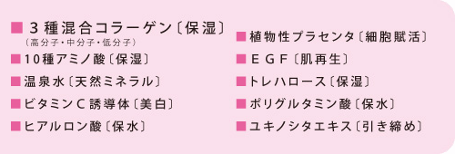 ■３種混合コラーゲン〔保湿〕■10種アミノ酸〔保湿〕■温泉水〔天然ミネラル〕■ビタミンＣ誘導体〔美白〕■ヒアルロン酸〔保水〕■植物性プラセンタ〔細胞賦活〕■ＥＧＦ〔肌再生〕■トレハロース〔保湿〕■ポリグルタミン酸〔保水〕■ユキノシタエキス〔引き締め〕