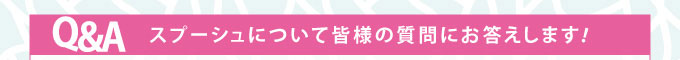 Q&A スプーシュについて皆様の質問にお答えします！