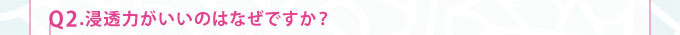 Q2.浸透力がいいのはなぜですか？